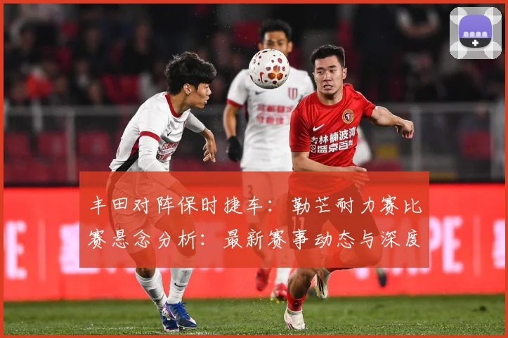 丰田对阵保时捷车：勒芒耐力赛比赛悬念分析：最新赛事动态与深度分析