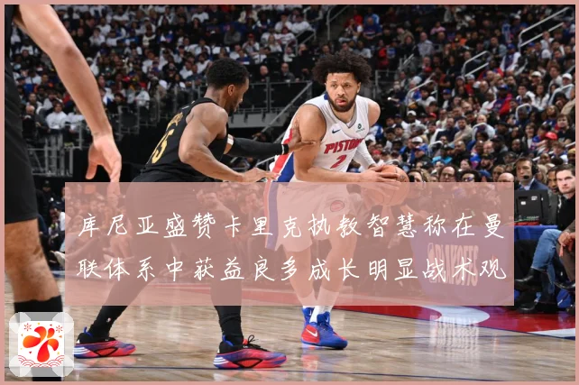 库尼亚盛赞卡里克执教智慧称在曼联体系中获益良多成长明显战术观察：最新赛事动态与深度分析