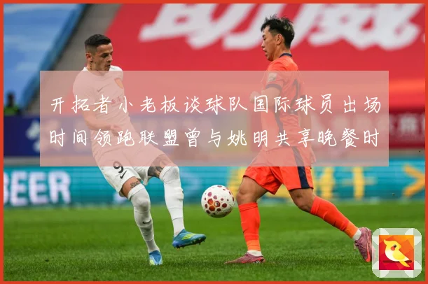 开拓者小老板谈球队国际球员出场时间领跑联盟曾与姚明共享晚餐时赛场复盘：最新赛事动态与深度分析