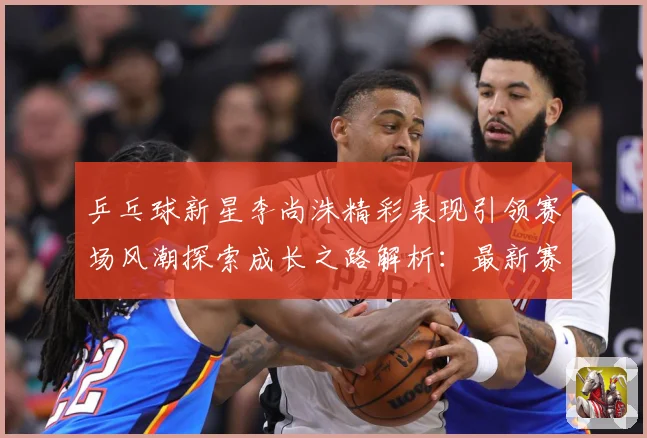 乒乓球新星李尚洙精彩表现引领赛场风潮探索成长之路解析：最新赛事动态与深度分析