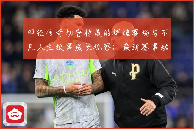 田径传奇切普特盖的辉煌赛场与不凡人生故事成长观察：最新赛事动态与深度分析