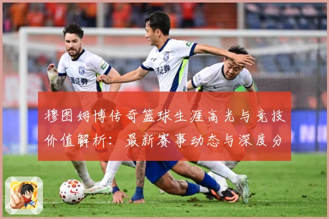 穆图姆博传奇篮球生涯高光与竞技价值解析：最新赛事动态与深度分析