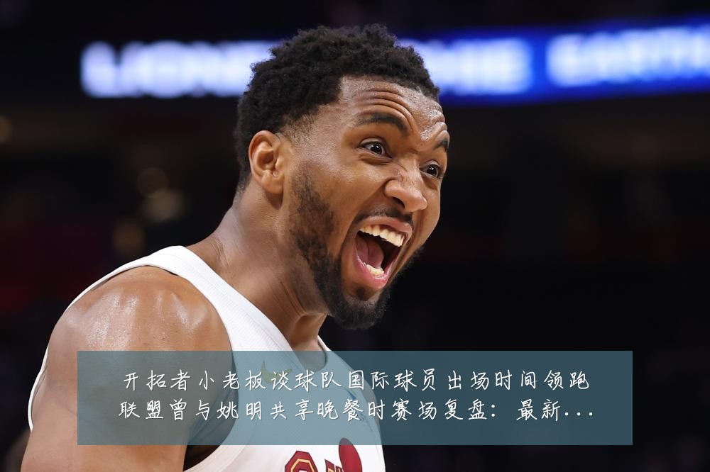 开拓者小老板谈球队国际球员出场时间领跑联盟曾与姚明共享晚餐时赛场复盘:最新赛事动态与深度分析