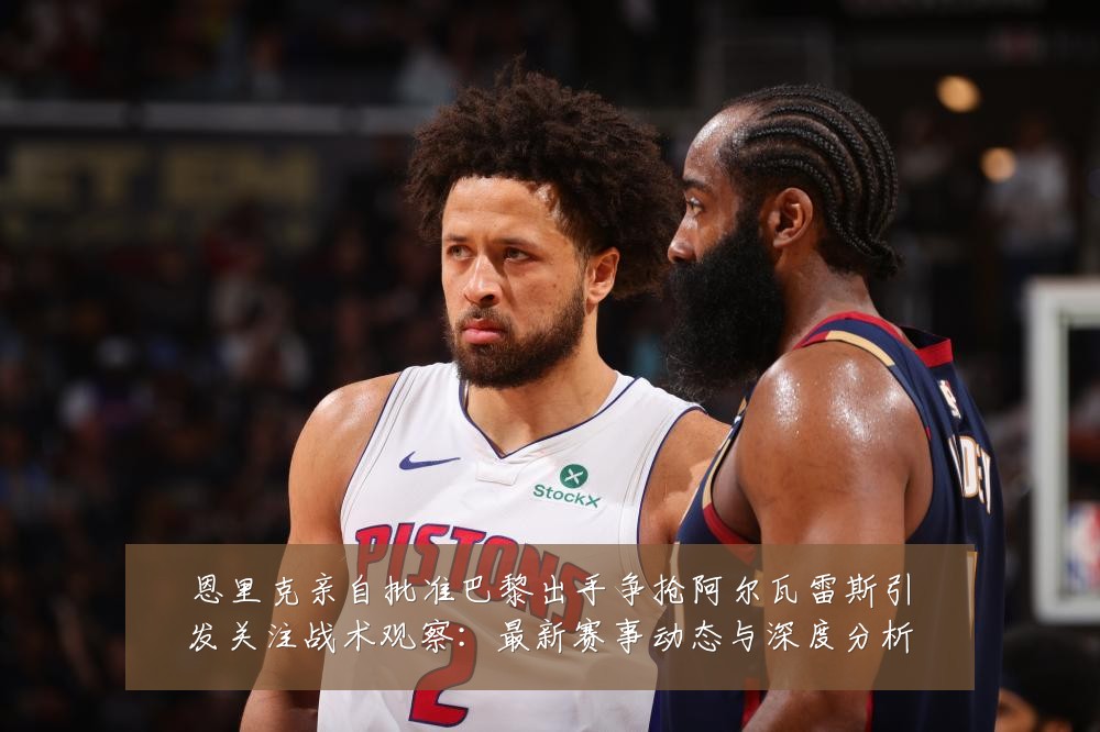 恩里克亲自批准巴黎出手争抢阿尔瓦雷斯引发关注战术观察：最新赛事动态与深度分析