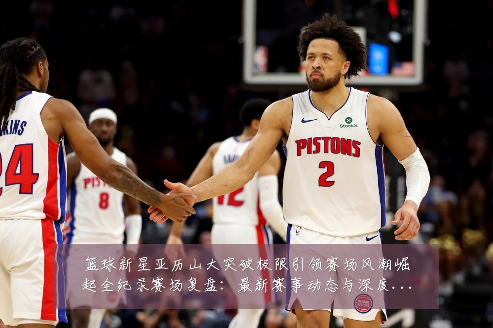 篮球新星亚历山大突破极限引领赛场风潮崛起全纪录赛场复盘:最新赛事动态与深度分析