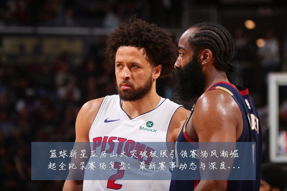 篮球新星亚历山大突破极限引领赛场风潮崛起全纪录赛场复盘:最新赛事动态与深度分析